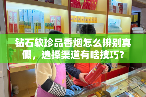 钻石软珍品香烟怎么辨别真假，选择渠道有啥技巧？
